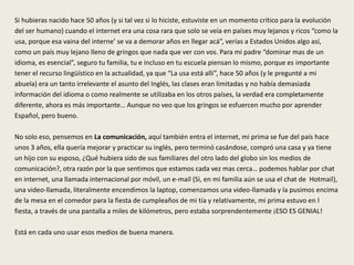 Si hubieras nacido hace 50 años (y si tal vez si lo hiciste, estuviste en un momento crítico para la evolución
del ser humano) cuando el internet era una cosa rara que solo se veía en países muy lejanos y ricos “como la
usa, porque esa vaina del interne’ se va a demorar años en llegar acá”, verías a Estados Unidos algo así,
como un país muy lejano lleno de gringos que nada que ver con vos. Para mi padre “dominar mas de un
idioma, es esencial”, seguro tu familia, tu e incluso en tu escuela piensan lo mismo, porque es importante
tener el recurso lingüístico en la actualidad, ya que “La usa está allí”, hace 50 años (y le pregunté a mi
abuela) era un tanto irrelevante el asunto del Inglés, las clases eran limitadas y no había demasiada
información del idioma o como realmente se utilizaba en los otros países, la verdad era completamente
diferente, ahora es más importante… Aunque no veo que los gringos se esfuercen mucho por aprender
Español, pero bueno.
No solo eso, pensemos en La comunicación, aquí también entra el internet, mi prima se fue del país hace
unos 3 años, ella quería mejorar y practicar su inglés, pero terminó casándose, compró una casa y ya tiene
un hijo con su esposo, ¿Qué hubiera sido de sus familiares del otro lado del globo sin los medios de
comunicación?, otra razón por la que sentimos que estamos cada vez mas cerca… podemos hablar por chat
en internet, una llamada internacional por móvil, un e-mail (Si, en mi familia aún se usa el chat de Hotmail),
una video-llamada, literalmente encendimos la laptop, comenzamos una video-llamada y la pusimos encima
de la mesa en el comedor para la fiesta de cumpleaños de mi tía y relativamente, mi prima estuvo en l
fiesta, a través de una pantalla a miles de kilómetros, pero estaba sorprendentemente ¡ESO ES GENIAL!
Está en cada uno usar esos medios de buena manera.
 