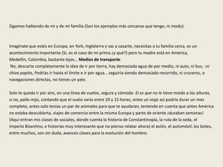 Sigamos hablando de mi y de mi familia (Son los ejemplos más cercanos que tengo, ni modo).
Imagínate que estés en Europa, en York, Inglaterra y vas a casarte, necesitas a tu familia cerca, es un
acontecimiento importante (Si, es el caso de mi prima ¿y qué?) pero tu madre está en América,
Medellín, Colombia, bastante lejos… Medios de transporte.
No, descarta completamente la idea de ir por tierra, hay demasiada agua de por medio, ni auto, ni bus, -ni
chiva papito, Podrías ir hasta el límite e ir por agua… seguiría siendo demasiado recorrido, ni cruceros, o
navegaciones directas, no tienes un yate.
Solo te queda ir por aire, en una línea de vuelos, segura y cómoda -Si es que no le tiene miedo a las alturas,
si no, paila mijo, contando que el vuelo varía entre 10 y 15 horas, antes un viaje así podría durar un mes
completo, antes solo tenias un par de animales para que te ayudaran, teniendo en cuenta que antes América
no estaba descubierta, viajes de comercio entre la misma Europa y parte de oriente ¡duraban semanas!
(Aquí entran mis clases de sociales, donde cuenta la historia de Constantinopla, la ruta de la seda, el
Imperio Bizantino, e historias muy interesante que no pienso relatar ahora) el avión, el automóvil, los botes,
entre muchos, son sin duda, avances claves para la evolución del hombre.
 