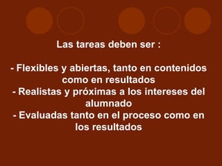 Las tareas deben ser : - Flexibles y abiertas, tanto en contenidos como en resultados - Realistas y próximas a los intereses del alumnado - Evaluadas tanto en el proceso como en los resultados 