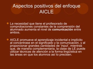 Aspectos positivos del enfoque AICLE La necesidad que tiene el profesorado de comprobaciones constantes de la comprensión del alumnado aumenta el nivel de  comunicación  entre ambos. AICLE promueve el aprendizaje incidental e implícito al concentrase en el significado y la comunicación, y al proporcionar grandes cantidades de ‘input’, mientras que, de manera complementaria, la clase de LE puede utilizar técnicas de atención a la forma lingüística en las áreas en que los alumnos así lo precisen. 