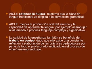 AICLE  potencia la fluidez , mientras que la clase de lengua tradicional va dirigida a la corrección gramatical.  AICLE  mejora la producción oral del alumno y la capacidad de aprender la lengua, por ejemplo al empujar al alumnado a producir lenguaje complejo y significativo. La calidad de la enseñanza también se beneficia del  trabajo en equipo , dado que ello exige una constante reflexión y elaboración de las prácticas pedagógicas por parte de todo el profesorado implicado en el proceso de enseñanza-aprendizaje. 