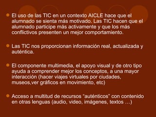 El uso de las TIC en un contexto AICLE hace que el alumnado se sienta más motivado. Las TIC hacen que el alumnado participe más activamente y que los más conflictivos presenten un mejor comportamiento.  Las TIC nos proporcionan información real, actualizada y auténtica.  El componente multimedia, el apoyo visual y de otro tipo ayuda a comprender mejor los conceptos, a una mayor interacción (hacer viajes virtuales por ciudades, museos,ver gráficos en movimiento, etc) Acceso a multitud de recursos “auténticos” con contenido en otras lenguas (audio, video, imágenes, textos …)  