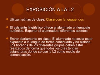 EXPOSICIÓN A LA L2 Utilizar rutinas de clase.  Classroom language_doc El asistente lingüístico ofrece al alumnado un lenguaje auténtico. Exponer al alumnado a diferentes acentos. Entrar diariamente en clase. El alumnado necesita estar expuesto a la lengua de forma continuada y no aislada. Los horarios de los diferentes grupos deben estar realizados de forma que todos los días tengan asignaturas donde se use la L2 como medio de comunicación. 