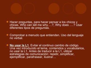 Hacer preguntas, para hacer pensar a los chicos y chicas. Who can tell me why….?, Why does ….? Usar diferentes tipos de preguntas. Comprobar a menudo que entienden. Uso del lenguaje no verbal. No usar la L1 . Evitar el continuo cambio de código. Una vez introducido el tema, contenidos y vocabularios, no usar la L1. Antes de traducir a la L1, utilizar estrategias de comunicación: repetir, simplificar, ejemplificar, parafrasear, ilustrar… 