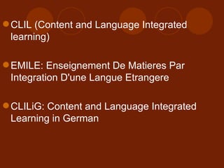 CLIL (Content and Language Integrated learning) EMILE: Enseignement De Matieres Par Integration D'une Langue Etrangere CLILiG: Content and Language Integrated Learning in German  