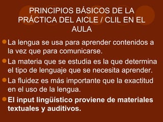 PRINCIPIOS BÁSICOS DE LA PRÁCTICA DEL AICLE / CLIL EN EL AULA La lengua se usa para aprender contenidos a la vez que para comunicarse. La materia que se estudia es la que determina el tipo de lenguaje que se necesita aprender. La fluidez es más importante que la exactitud en el uso de la lengua.   El input lingüístico proviene de materiales textuales y auditivos.  