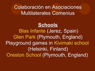 Colaboración en Asociaciones Multilaterales Comenius Schools Blas Infante  (Jerez, Spain) Glen Park  (Plymouth, England) Playground games in  Kivimaki school  (Helsinki, Finland) Oreston School  (Plymouth, England)  