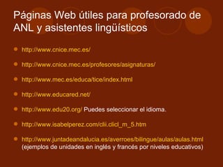 Páginas Web útiles para profesorado de ANL y asistentes lingüísticos http://www.cnice.mec.es/ http://www.cnice.mec.es/profesores/asignaturas/ http://www.mec.es/educa/tice/index.html http://www.educared.net/ http://www.edu20.org/  Puedes seleccionar el idioma. http://www.isabelperez.com/clii.clicl_m_5.htm http://www.juntadeandalucia.es/averroes/bilingue/aulas/aulas.html (ejemplos de unidades en inglés y francés por niveles educativos)  