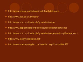 http://www.educa.madrid.org//portal/web/bilingues http://www.bbc.co.uk/schools/ http://www.bbc.co.uk/schools/gcsebitesize/pe/ http://www.abpischools.org.uk/resources/heart/heart4.asp http://www.bbc.co.uk/schools/gcsebitesize/pe/anatomy/theheartrev1.shtml http://www.elearningguides.net/ http://www.onestopenglish.com/section.asp?docid=144587 