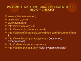 PÁGINAS DE MATERIAL PARA CONOCIMIENTO DEL MEDIO Y CIENCIAS www.scienceacross.org www.bbsrc.ac.uk www.sycd.co.uk http://www.ase.org.uk/ http://www.schoolscience.co.uk/ http://sciencefairprojects.ourwebtips.com/documents/home.html (experimentos ) http://www.lessonplanspage.com/  (lecciones, experimentos) http://reference.aol.com/science http://space.jpl.nasa.gov/  (solar system simulator) 