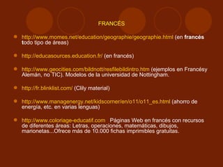 FRANCÉS http://www.momes.net/education/geographie/geographie.html  (en  francés t odo tipo de áreas) http://educasources.education.fr/  (en francés) http://www.geocities.com/bildnott/resfilebildintro.htm  (ejemplos en Francésy Alemán, no TIC). Modelos de la universidad de Nottingham. http://fr.blinklist.com/  (Clily material) http://www.managenergy.net/kidscorner/en/o11/o11_es.html  (ahorro de energía, etc. en varias lenguas) http://www.coloriage-educatif.com   Páginas Web en francés con recursos de diferentes áreas: Letras, operaciones, matemáticas, dibujos, marionetas...Ofrece más de 10.000 fichas imprimibles gratuitas. 
