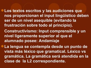 Los textos escritos y las audiciones que nos proporcionan el input lingüístico deben ser de un nivel asequible (evitando la frustración sobre todo al principio).  Constructivismo: Input comprensible y un nivel ligeramente superior al que el alumnado posee: Andamiaje La lengua se contempla desde un punto de vista más léxico que gramatical. Léxico vs gramática. La gramática será atendida en la clase de  la L2 correspondiente. 