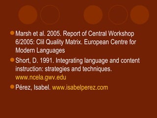 Marsh et al. 2005. Report of Central Workshop 6/2005: Clil Quality Matrix. European Centre for Modern Languages Short, D. 1991. Integrating language and content instruction: strategies and techniques.  www.ncela.gwv.edu Pérez, Isabel.  www.isabelperez.com 