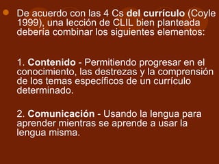 De acuerdo con las 4 Cs  del currículo  (Coyle 1999), una lección de CLIL bien planteada debería combinar los siguientes elementos: 1.  Contenido  - Permitiendo progresar en el conocimiento, las destrezas y la comprensión de los temas específicos de un currículo determinado. 2.  Comunicación  - Usando la lengua para aprender mientras se aprende a usar la lengua misma. 