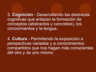 3.  Cognición  - Desarrollando las destrezas cognitivas que enlazan la formación de conceptos (abstractos y concretos), los conocimientos y la lengua. 4.  Cultura  - Permitiendo la exposición a perspectivas variadas y a conocimientos compartidos que nos hagan más conscientes del otro y de uno mismo.  