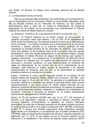 10
ese ámbito, tal derecho se integra como contenido adicional del de libertad
sindical…”
2.- La interpretación de los convenios
Pero es que además debe entenderse, de conformidad con la jurisprudencia,
que la interpretación de los Convenios y Pactos no es de ámbito negociable, pues
ello es facultad privativa de los Tribunales de Instancia, sin que pueda la
Administración llevar a cabo por su cuenta la interpretación de convenios
negociados. En tal sentido, se ha pronunciado muy recientemente el Tribunal
Superior de Justicia de Madrid (Sala de lo Social).
a) Sentencia 1133/2012, de 14 de diciembre de 2012, en dice (FD 3-5):
“Tercero.- El Tribunal Supremo ya ha tenido ocasión de pronunciarse en
múltiples su-puestos sobre esta materia, y así en STS 19 de septiembre de
2003, donde se indicaba que “el problema esencial se deriva de la interpretación
de los convenios. 1 es doctrina constante que la interpretación de los convenios
colectivos y demás contratos (y el convenio colectivo participa de esta
naturaleza) es facultad privativa de los Tribunales de Instancia, cuyo criterio,
como más objetivo, ha de prevalecer sobre el de recurrente, salvo que aquella
interpretación, salvo que aquella interpretación no sea racional o lógica, o ponga
de manifiesto la notoria infracción de alguna de las normas que regulan la
exegesis contractual”. Y en sentencia de 16 de diciembre de 2002 del mismo
Alto Tribunal se indicaba que “en materia de interpretación de cláusulas de
convenios y acuerdos colectivos, en cuyo esclarecimiento se combinan las
reglas de interpretación de las normas con las de la interpretación de los
contratos, debe atribuirse un amplio margen de apreciación a los órganos
jurisdiccionales de instancia, ante los que se ha desarrollado la actividad
probatoria relativa a la voluntad de las partes l
Cuarto.- Conforme al nuevo párrafo segundo incluido en el artículo 32 del
Estatuto Básico del Empleado Público (EBEP) por el artículo 7 del RDL (con
entrada en vigor el 15 de julio de 2012): “se garantiza el cumplimiento de los
convenios colectivos y acuerdos que afecten al personal laboral salvo cuando
excepcionalmente y por causa grave de interés público derivada de una
alteración sustancial de las circunstancias económicas, los órganos de gobierno
de las Administraciones públicas suspendan o modifiquen el cumplimiento de
convenios colectivos o acuerdos ya firmados en la medina estrictamente
necesaria para salvaguardar el interés público”.
Quinto- El TC, en sentencia 92/1992 dice que “el art. 37.1 CE reconoce el
derecho a la negociación colectiva y ‘garantiza la eficacia vinculante del
convenio colectivo, encomendando al legislador de manera imperativa
garantizarla, de modo que la facultad normativa de las partes sociales encuentra
su reconocimiento jurídico en la propia Constitución (STC 58/1985, fundamento
jurídico 3º) Y aunque esa facultad negociadora debe entenderse sometida
lógica-mente a la Constitución y a la regulación que el Estado establezca [STC
210/1990], dada la subordinación jerárquica del convenio colectivo respecto a la
legislación (art. 3.1 LET), lo que implica es que el convenio colectivo ha de
adecuarse a lo establecido a las normas de superior rango jerárquico [SSTC
 