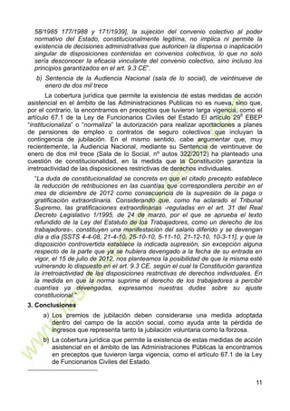 11
58/1985 177/1988 y 171/1939], la sujeción del convenio colectivo al poder
normativo del Estado, constitucionalmente legitima, no implica ni permite la
existencia de decisiones administrativas que autoricen la dispensa o inaplicación
singular de disposiciones contenidas en convenios colectivos, lo que no solo
sería desconocer la eficacia vinculante del convenio colectivo, sino incluso los
principios garantizados en el art. 9.3 CE”.
b) Sentencia de la Audiencia Nacional (sala de lo social), de veintinueve de
enero de dos mil trece
La cobertura jurídica que permite la existencia de estas medidas de acción
asistencial en el ámbito de las Administraciones Publicas no es nueva, sino que,
por el contrario, la encontramos en preceptos que tuvieron larga vigencia, como el
artículo 67.1 de la Ley de Funcionarios Civiles del Estado El artículo 298
EBEP
“institucionaliza” o “normaliza” la autorización para realizar aportaciones a planes
de pensiones de empleo o contratos de seguro colectivos que incluyan la
contingencia de jubilación. En el mismo sentido, cabe argumentar que, muy
recientemente, la Audiencia Nacional, mediante su Sentencia de veintinueve de
enero de dos mil trece (Sala de lo Social, nº autos 322/2012) ha planteado una
cuestión de constitucionalidad, en la medida que la Constitución garantiza la
irretroactividad de las disposiciones restrictivas de derechos individuales.
“La duda de constitucionalidad se concreta en que el citado precepto establece
la reducción de retribuciones en las cuantías que correspondiera percibir en el
mes de diciembre de 2012 como consecuencia de la supresión de la paga o
gratificación extraordinaria. Considerando que, como ha aclarado el Tribunal
Supremo, las gratificaciones extraordinarias -reguladas en el art. 31 del Real
Decreto Legislativo 1/1995, de 24 de marzo, por el que se aprueba el texto
refundido de la Ley del Estatuto de los Trabajadores, como un derecho de los
trabajadores-, constituyen una manifestación del salario diferido y se devengan
día a día [SSTS 4-4-08, 21-4-10, 25-10-10, 5-11-10, 21-12-10, 10-3-11], y que la
disposición controvertida establece la indicada supresión, sin excepción alguna
respecto de la parte que ya se hubiera devengado a la fecha de su entrada en
vigor, el 15 de julio de 2012, nos planteamos la posibilidad de que la misma esté
vulnerando lo dispuesto en el art. 9.3 CE, según el cual la Constitución garantiza
la irretroactividad de las disposiciones restrictivas de derechos individuales. En
la medida en que la norma suprime el derecho de los trabajadores a percibir
cuantías ya devengadas, expresamos nuestras dudas sobre su ajuste
constitucional.”
3. Conclusiones
a) Los premios de jubilación deben considerarse una medida adoptada
dentro del campo de Ia acción social, como ayuda ante la pérdida de
ingresos que representa tanto Ia jubilación voluntaria como la forzosa.
b) La cobertura jurídica que permite la existencia de estas medidas de acción
asistencial en el ámbito de las Administraciones Públicas la encontramos
en preceptos que tuvieron larga vigencia, como el artículo 67.1 de la Ley
de Funcionarios Civiles del Estado.
 