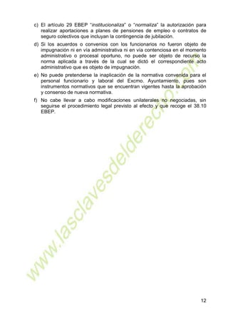 12
c) El artículo 29 EBEP “institucionaliza” o “normaliza” la autorización para
realizar aportaciones a planes de pensiones de empleo o contratos de
seguro colectivos que incluyan la contingencia de jubilación.
d) Si los acuerdos o convenios con los funcionarios no fueron objeto de
impugnación ni en vía administrativa ni en vía contenciosa en el momento
administrativo o procesal oportuno, no puede ser objeto de recurso la
norma aplicada a través de la cual se dictó el correspondiente acto
administrativo que es objeto de impugnación.
e) No puede pretenderse la inaplicación de la normativa convenida para el
personal funcionario y laboral del Excmo. Ayuntamiento, pues son
instrumentos normativos que se encuentran vigentes hasta la aprobación
y consenso de nueva normativa.
f) No cabe llevar a cabo modificaciones unilaterales no negociadas, sin
seguirse el procedimiento legal previsto al efecto y que recoge el 38.10
EBEP.
 