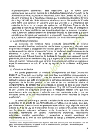 3
responsabilidades pertinentes.’ Esta disposición, que no forma parte
estrictamente del régimen jurídico de la Mutualidad Nacional de Previsión de la
Administración local, no podía ser modificada por el Real Decreto 480/1993, de 2
de abril, al amparo de la habilitación recibida por la disposición transitoria tercera
de la Ley 39/1992, de 29 de diciembre, de Presupuestos Generales del Estado
para 1993, que autorizó al Gobierno para que proceda a la integración del
colectivo incluido en el campo de aplicación del Régimen Especial de la
Seguridad Social de los Funcionarios de la Administración local, en el Régimen
General de la Segundad Social, por impedirlo el principio de jerarquía normativa.
Pero a partir del Estatuto Básico del Empleado Público no cabe duda que debe
considerarse derogada por contradecir la regulación específica sobre materias
que pueden ser objeto de negociación colectiva con los funcionarios públicos.”
b) La Sentencia de instancia
La sentencia de instancia había estimado parcialmente el recurso
contencioso administrativo, anulado las resoluciones impugnadas y disponía que
no procedía conocer la disposición de carácter general1
, ni el resto de cuestiones
de las resoluciones ajenas al concepto ‘primas de jubilación’, con fundamento en la
sentencia 413/2011, de 4 de noviembre, de la Sala de lo contencioso
Administrativo del Tribunal Superior de Justicia de Canarias, que estableció que el
premio de jubilación es contrario a ley y que suponía la vulneración de las bases
sobre el régimen retribuciones, que para las Corporaciones Locales se establecen
específicamente en el artículo 93 de la Ley reguladora de las Bases de Régimen
Local.
c) Estructura retributiva
No puede pretenderse un eventual incumplimiento del Real Decreto-ley
20/2012, de 13 de julio, de medidas para garantizar la estabilidad presupuestaria y
de fomento de la competitividad2
, pues no estamos en presencia de concepto
retributivo alguno que esté al margen de la estructura regulada por la legislación
reguladora de la función pública, no se trata ni de una retribución básica ni
complementaria, de carácter fijo y/o periódico, ni siquiera se trata de una “mejora
voluntaria”, como las que contemplan los artículos 39 y 192 del Texto Refundido de
la Ley General de Seguridad Social' para el trabajador laboral, sino que nos
encontramos ante una ayuda o subsidio con claro contenido social y que se
encuadra dentro de lo que doctrinalmente se conoce como ‘medidas de mejora
asistencial’”.
La cobertura jurídica que permite la existencia de estas medidas de acción
asistencial en el ámbito de las Administraciones Publicas no es nueva, sino que,
por el contrario, la encontramos en preceptos que tuvieron larga vigencia, como el
artículo 67.1 de la Ley de Funcionarios Civiles del Estado (“el Estado facilitara a
sus funcionarios adecuada asistencia social, fomentando la construcción de
viviendas, residencias de verano, instalaciones deportivas, instituciones
educativas, sociales, cooperativas y recreativas y cuando contribuya al
mejoramiento de su nivel de vida, condiciones de trabajo y formación profesional y
1
Normativa Interna del personal funcionario para el periodo 2005-2008, aprobada por la Junta de Gobierno Local del
Exmo. Ayuntamiento de Santa Cruz de Tenerife, de dos de noviembre de 2005, prorrogada y actualmente vigente.
2
BOE Núm. 168 Sábado 14 de julio de 2012.
 
