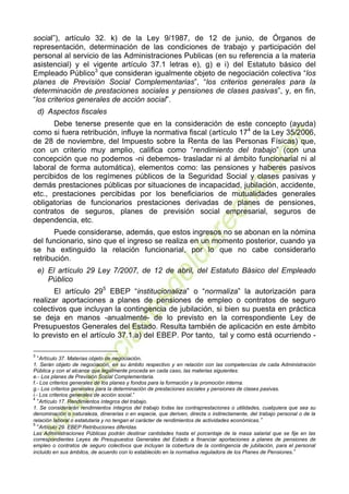 4
social”), artículo 32. k) de la Ley 9/1987, de 12 de junio, de Órganos de
representación, determinación de las condiciones de trabajo y participación del
personal al servicio de las Administraciones Publicas (en su referencia a la materia
asistencial) y el vigente artículo 37.1 letras e), g) e i) del Estatuto básico del
Empleado Público3
que consideran igualmente objeto de negociación colectiva “los
planes de Previsión Social Complementarias”, “los criterios generales para la
determinación de prestaciones sociales y pensiones de clases pasivas”, y, en fin,
“los criterios generales de acción social”.
d) Aspectos fiscales
Debe tenerse presente que en la consideración de este concepto (ayuda)
como si fuera retribución, influye la normativa fiscal (artículo 174
de la Ley 35/2006,
de 28 de noviembre, del Impuesto sobre la Renta de las Personas Físicas) que,
con un criterio muy amplio, califica como “rendimiento del trabajo” (con una
concepción que no podemos -ni debemos- trasladar ni al ámbito funcionarial ni al
laboral de forma automática), elementos como: las pensiones y haberes pasivos
percibidos de los regímenes públicos de la Seguridad Social y clases pasivas y
demás prestaciones públicas por situaciones de incapacidad, jubilación, accidente,
etc., prestaciones percibidas por los beneficiarios de mutualidades generales
obligatorias de funcionarios prestaciones derivadas de planes de pensiones,
contratos de seguros, planes de previsión social empresarial, seguros de
dependencia, etc.
Puede considerarse, además, que estos ingresos no se abonan en la nómina
del funcionario, sino que el ingreso se realiza en un momento posterior, cuando ya
se ha extinguido la relación funcionarial, por lo que no cabe considerarlo
retribución.
e) El artículo 29 Ley 7/2007, de 12 de abril, del Estatuto Básico del Empleado
Público
El artículo 295
EBEP “institucionaliza” o “normaliza” la autorización para
realizar aportaciones a planes de pensiones de empleo o contratos de seguro
colectivos que incluyan la contingencia de jubilación, si bien su puesta en práctica
se deja en manos -anualmente- de lo previsto en la correspondiente Ley de
Presupuestos Generales del Estado. Resulta también de aplicación en este ámbito
lo previsto en el artículo 37.1.a) del EBEP. Por tanto, tal y como está ocurriendo -
3
“Artículo 37. Materias objeto de negociación.
1. Serán objeto de negociación, en su ámbito respectivo y en relación con las competencias de cada Administración
Pública y con el alcance que legalmente proceda en cada caso, las materias siguientes:
e.- Los planes de Previsión Social Complementaria.
f.- Los criterios generales de los planes y fondos para la formación y la promoción interna.
g.- Los criterios generales para la determinación de prestaciones sociales y pensiones de clases pasivas.
i.- Los criterios generales de acción social.”
4
“Artículo 17. Rendimientos íntegros del trabajo.
1. Se considerarán rendimientos íntegros del trabajo todas las contraprestaciones o utilidades, cualquiera que sea su
denominación o naturaleza, dinerarias o en especie, que deriven, directa o indirectamente, del trabajo personal o de la
relación laboral o estatutaria y no tengan el carácter de rendimientos de actividades económicas.”
5
“Artículo 29. EBEP Retribuciones diferidas.
Las Administraciones Públicas podrán destinar cantidades hasta el porcentaje de la masa salarial que se fije en las
correspondientes Leyes de Presupuestos Generales del Estado a financiar aportaciones a planes de pensiones de
empleo o contratos de seguro colectivos que incluyan la cobertura de la contingencia de jubilación, para el personal
incluido en sus ámbitos, de acuerdo con lo establecido en la normativa reguladora de los Planes de Pensiones.”
 