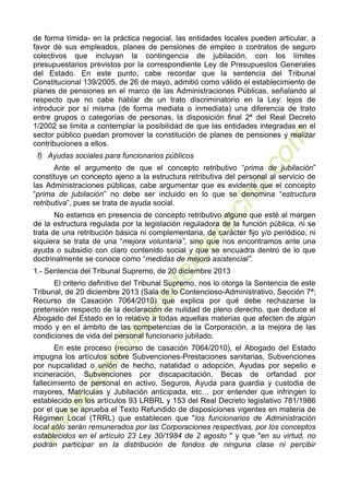 5
de forma tímida- en la práctica negocial, las entidades locales pueden articular, a
favor de sus empleados, planes de pensiones de empleo o contratos de seguro
colectivos que incluyan la contingencia de jubilación, con los límites
presupuestarios previstos por la correspondiente Ley de Presupuestos Generales
del Estado. En este punto, cabe recordar que la sentencia del Tribunal
Constitucional 139/2005, de 26 de mayo, admitió como válido el establecimiento de
planes de pensiones en el marco de las Administraciones Públicas, señalando al
respecto que no cabe hablar de un trato discriminatorio en la Ley: lejos de
introducir por sí misma (de forma mediata o inmediata) una diferencia de trato
entre grupos o categorías de personas, la disposición final 2ª del Real Decreto
1/2002 se limita a contemplar la posibilidad de que las entidades integradas en el
sector público puedan promover la constitución de planes de pensiones y realizar
contribuciones a ellos.
f) Ayudas sociales para funcionarios públicos
Ante el argumento de que el concepto retributivo “prima de jubilación”
constituye un concepto ajeno a la estructura retributiva del personal al servicio de
las Administraciones públicas, cabe argumentar que es evidente que el concepto
“prima de jubilación” no debe ser incluido en lo que se denomina “estructura
retributiva”, pues se trata de ayuda social.
No estamos en presencia de concepto retributivo alguno que esté al margen
de la estructura regulada por la legislación reguladora de la función pública, ni se
trata de una retribución básica ni complementaria, de carácter fijo y/o periódico, ni
siquiera se trata de una “mejora voluntaria”, sino que nos encontramos ante una
ayuda o subsidio con claro contenido social y que se encuadra dentro de lo que
doctrinalmente se conoce como “medidas de mejora asistencial”.
1.- Sentencia del Tribunal Supremo, de 20 diciembre 2013
El criterio definitivo del Tribunal Supremo, nos lo otorga la Sentencia de este
Tribunal, de 20 diciembre 2013 (Sala de lo Contencioso-Administrativo, Sección 7ª;
Recurso de Casación 7064/2010) que explica por qué debe rechazarse la
pretensión respecto de la declaración de nulidad de pleno derecho, que deduce el
Abogado del Estado en lo relativo a todas aquellas materias que afecten de algún
modo y en el ámbito de las competencias de la Corporación, a la mejora de las
condiciones de vida del personal funcionario jubilado.
En este proceso (recurso de casación 7064/2010), el Abogado del Estado
impugna los artículos sobre Subvenciones-Prestaciones sanitarias, Subvenciones
por nupcialidad o unión de hecho, natalidad o adopción, Ayudas por sepelio e
incineración, Subvenciones por discapacitación, Becas de orfandad por
fallecimiento de personal en activo, Seguros, Ayuda para guardia y custodia de
mayores, Matrículas y Jubilación anticipada, etc… por entender que infringen lo
establecido en los artículos 93 LRBRL y 153 del Real Decreto legislativo 781/1986
por el que se aprueba el Texto Refundido de disposiciones vigentes en materia de
Régimen Local (TRRL) que establecen que "los funcionarios de Administración
local sólo serán remunerados por las Corporaciones respectivas, por los conceptos
establecidos en el artículo 23 Ley 30/1984 de 2 agosto " y que "en su virtud, no
podrán participar en la distribución de fondos de ninguna clase ni percibir
 
