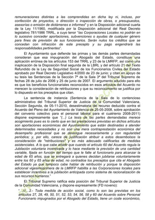 6
remuneraciones distintas a las comprendidas en dicha ley ni, incluso, por
confección de proyectos, o dirección o inspección de obras, o presupuestos,
asesorías o emisión de dictámenes e informes" y en la Disposición adicional cuarta
de la Ley 11/1960, modificada por la Disposición adicional del Real Decreto
legislativo 781/1986 TRRL, a cuyo tenor “las Corporaciones Locales no podrán en
lo sucesivo conceder aportaciones, subvenciones o ayudas de cualquier género
para fines de previsión de sus funcionarios. Serán nulos los créditos que se
concedan con infracción de este precepto y su pago engendrará las
responsabilidades pertinentes”.
El Ayuntamiento que defiende las primas y las demás partes demandadas
consideran que esa impugnación del Abogado del Estado, constituye una
aplicación errónea de los artículos 153 del TRRL y 23 de la LMRFP, así como una
inaplicación de la Disposición final segunda de la LBRL y del artículo 21 del Texto
Refundido de la Ley de Seguridad Social de los Funcionarios Civiles del Estado
aprobado por Real Decreto Legislativo 4/2000 de 23 de junio; y citan en apoyo de
su tesis las Sentencias de la Sección 7ª de la Sala 3ª del Tribunal Supremo de
fechas 28 de julio de 2006 y 25 de junio de 2007. El argumento aducido para ello
es que los beneficios funcionariales reconocidos en esos artículos del Acuerdo no
merecen la consideración de retribuciones y que su reconocimiento se justifica por
lo dispuesto en los preceptos que citan.
La sentencia de instancia (Sentencia de la Sala de lo contencioso
administrativo del Tribunal Superior de Justicia de la Comunidad Valenciana,
Sección Segunda, de 05-11-2010, desestimatoria del recurso deducido contra el
Acuerdo del Pleno del Ayuntamiento de Valencia de 25-05-2008, sobre aprobación
del convenio colectivo para el personal laboral para el cuatrienio 2008-2011)
dispone expresamente que “(...) La tesis de las partes demandadas merece
acogimiento pues es lo cierto que en las prestaciones previstas en dichos artículos
son aportaciones económicas del Ayuntamiento que están destinadas a atender
determinadas necesidades y no son una mera contraprestación económica del
desempeño profesional que se devengue necesariamente y con regularidad
periódica; y, por ello, carece de justificación atribuir a estos desembolsos la
consideración de "retribuciones" y es más adecuado calificarlas de medidas
asistenciales. A lo que cabe añadir que cuando el artículo 60 del Acuerdo regula la
Jubilación voluntaria incentivada y lo hace mediante la previsión de una cantidad
variable, fijada en función del tiempo que le falte al funcionario para alcanzar la
edad de 65 años, que se entregará a quienes decidan jubilarse voluntariamente
entre los 60 y 65 años de edad, no contradice los preceptos que cita el Abogado
del Estado ya que tampoco cabe hablar de retribución y porque la disposición
adicional vigesimoprimera de la LMRFP habilita a las Corporaciones locales para
establecer incentivos a la jubilación anticipada como sistema de racionalización de
sus recursos humanos.”
El Tribunal Supremo ratifica esta posición del Tribunal Superior de Justicia
de la Comunidad Valenciana, y dispone expresamente (FD noveno):
“…///…2.- Toda medida de acción social, como lo son las previstas en los
artículos 27, 28, 49, 50, 51, 52, 53, 54, 56, 58 y 60 del Acuerdo sobre Personal
Funcionario impugnados por el Abogado del Estado, tiene un coste económico,
 