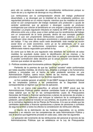 7
pero ello no conlleva la necesidad de considerarlas retribuciones porque su
razón de ser y su régimen de devengo es muy diferente.
Las retribuciones son la contraprestación directa del trabajo profesional
desarrollado, y se devengan por la totalidad de los empleados públicos con
regularidad periódica en un mismo importe; mientras que las medidas de acción
social no son compensación del trabajo realizado sino protección o ayuda de
carácter asistencial, que se generan o devengan cuando se producen
contingencias que colocan al beneficiario en una singular o desigual situación de
necesidad. La propia regulación tributaria en materia de IRPF viene a admitir la
diferencia entre una y otras, pues si bien señala que los rendimientos del trabajo
son un componente de la renta gravada, dentro de ese concepto genérico
separa lo que son propiamente retribuciones (sueldos y salarios) y lo que
constituyen otras clases de devengos económicos o prestaciones provenientes
del trabajo. Y hay una última razón nada desdeñable: toda medida de acción
social tiene un coste económico, como ya se ha adelantado, por lo que
equipararla con las retribuciones comportaría vaciar de contenido esta
diferenciada materia negociable que señala la ley.
Es cierto que la falta de una regulación más detallada del contenido de estas
medidas ha suscitado dudas sobre la identificación de las mismas, y ha
generado por ello pronunciamientos de esta Sala no siempre coincidentes. Mas
la posible contradicción debe decidirse por la actual solución con base en las
razones que acaban de apuntarse…”
2.- Políticas sociales para funcionarios públicos. Régimen general
Partiendo de la premisa de que las “políticas sociales” están conformadas
por todas aquellas medidas, de diverso tipo, dirigidas a proteger a los funcionarios
públicos y vinculadas con el hecho de estar prestando servicios en una
Administración Pública, cabría incluir, dentro de las mismas, varias medidas
previstas en el EBEP, reguladas en los términos siguientes:
a) Con carácter general, el artículo 14 del EBEP recoge el derecho individual
de los empleados públicos a las prestaciones de la Seguridad Social
correspondientes al régimen que les sea de aplicación.
b) En un marco más específico, el artículo 29 EBEP prevé que las
Administraciones Públicas podrán destinar cantidades hasta el porcentaje de la
masa salarial que se fije en las correspondientes Leyes de Presupuestos
Generales del Estado a financiar aportaciones a planes de pensiones de empleo o
contratos de seguro colectivos que incluyan la cobertura de la contingencia de
jubilación, para el personal incluido en sus ámbitos, de acuerdo con lo establecido
en la normativa reguladora de los Planes de Pensiones. A lo que se añade que las
cantidades destinadas a financiar aportaciones a planes de pensiones o contratos
de seguros tendrán a todos los efectos la consideración de retribución diferida.
c) Dentro de la delimitación de las materias negociables, en su ámbito
respectivo y en relación con las competencias de cada Administración Pública y
con el alcance que legalmente proceda en cada caso, cabe citar las siguientes:
-La aplicación del incremento de las retribuciones del personal al servicio de las
Administraciones Públicas que se establezca en la Ley de Presupuestos
 