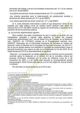 8
Generales del Estado y de las Comunidades Autónomas (art. 37.1.a) en relación
con el art. 29 del EBEP).
-Los planes de previsión social complementaria (art. 37.1.e) del EBEP).
-Los criterios generales para la determinación de prestaciones sociales y
pensiones de clases pasivas (art. 37.1.g) del EBEP).
-Los criterios generales de acción social (art. 37.1.i) del EBEP).
d) Y, como elemento instrumental o sobre el que descansan varias de las
medidas que cabe calificar como de “política social” también cabe referir los
artículos 63.c) y 676
del EBEP, donde se regulan las condiciones y requisitos de la
jubilación de los funcionarios públicos.
g) Las normas reglamentarias vigentes
Otra cuestión que debe considerarse es que si existe un acuerdo con los
trabajadores, aprobado y vigente, debe aplicarse el criterio del Juzgado
contencioso administrativo núm. uno de Santa Cruz de Tenerife, en la Sentencia
núm. 329/2013, de 11/07/2013, dictada en el Procedimiento ordinario núm.
229/2012, interpuesto por la Comunidad Autónoma de Canarias en materia de
personal, contra el Decreto de la Concejala de Recursos Humanos, de 03/11/11,
por el que se aprobó abonar una cantidad en concepto de productividad a todo el
personal funcionario que estuvo en alta en la Corporación en el año 2010. En la
citada Sentencia (FD 2) se dice literalmente lo siguiente:
“Segundo.- La impugnación se rebate alegándose de contrario que la resolución
recurrida aplica lo dispuesto en el artículo 8.2 de la normativa interna del
personal funcionario aprobada por la Junta de Gobierno Local de 2 de
noviembre de 2005 y a tal efecto está prevista la correspondiente partida
presupuestaria. Dicha norma está vigente y no ha sido objeto de recurso directo
o indirecto.”
Por otro lado, la misma sentencia en el FD 4 dice:
6
“Artículo 63. Causas de pérdida de la condición de funcionario de carrera.
Son causas de pérdida de la condición de funcionario de carrera:
..//…c) La jubilación total del funcionario.”
“Artículo 67. Jubilación.
1. La jubilación de los funcionarios podrá ser:
a.-Voluntaria, a solicitud del funcionario.
b.-Forzosa, al cumplir la edad legalmente establecida.
c.-Por la declaración de incapacidad permanente para el ejercicio de las funciones propias de su cuerpo o escala, o
por el reconocimiento de una pensión de incapacidad permanente absoluta o, incapacidad permanente total en
relación con el ejercicio de las funciones de su cuerpo o escala.
2. Procederá la jubilación voluntaria, a solicitud del interesado, siempre que el fun-cionario reúna los requisitos y
condiciones establecidos en el Régimen de Seguridad Social que le sea aplicable.
3. La jubilación forzosa se declarará de oficio al cumplir el funcionario los sesenta y cinco años de edad.
No obstante, en los términos de las Leyes de Función Pública que se dicten en desarrollo de este Estatuto, se podrá
solicitar la prolongación de la permanencia en el servicio activo como máximo hasta que se cumpla setenta años de
edad. La Administración Pública competente deberá de resolver de forma motivada la aceptación o denegación de la
prolongación.
De lo dispuesto en los dos párrafos anteriores quedarán excluidos los funcionarios que tengan normas estatales
específicas de jubilación.
c) Los premios de jubilación y permanencia.
d) Cualquiera otra ayuda que, por su objeto, finalidad de redistribución social o características, sea equiparable a las
anteriores.”
 