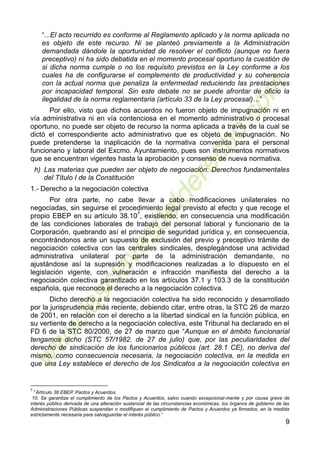 9
“...El acto recurrido es conforme al Reglamento aplicado y la norma aplicada no
es objeto de este recurso. Ni se planteó previamente a la Administración
demandada dándole la oportunidad de resolver el conflicto (aunque no fuera
preceptivo) ni ha sido debatida en el momento procesal oportuno la cuestión de
si dicha norma cumple o no los requisito previstos en la Ley conforme a los
cuales ha de configurarse el complemento de productividad y su coherencia
con la actual norma que penaliza la enfermedad reduciendo las prestaciones
por incapacidad temporal. Sin este debate no se puede afrontar de oficio la
ilegalidad de la norma reglamentaria (artículo 33 de la Ley procesal)…”
Por ello, visto que dichos acuerdos no fueron objeto de impugnación ni en
vía administrativa ni en vía contenciosa en el momento administrativo o procesal
oportuno, no puede ser objeto de recurso la norma aplicada a través de la cual se
dictó el correspondiente acto administrativo que es objeto de impugnación. No
puede pretenderse la inaplicación de la normativa convenida para el personal
funcionario y laboral del Excmo. Ayuntamiento, pues son instrumentos normativos
que se encuentran vigentes hasta la aprobación y consenso de nueva normativa.
h) Las materias que pueden ser objeto de negociación. Derechos fundamentales
del Título I de la Constitución
1.- Derecho a la negociación colectiva
Por otra parte, no cabe llevar a cabo modificaciones unilaterales no
negociadas, sin seguirse el procedimiento legal previsto al efecto y que recoge el
propio EBEP en su artículo 38.107
, existiendo, en consecuencia una modificación
de las condiciones laborales de trabajo del personal laboral y funcionario de la
Corporación, quebrando así el principio de seguridad jurídica y, en consecuencia,
encontrándonos ante un supuesto de exclusión del previo y preceptivo trámite de
negociación colectiva con las centrales sindicales, desplegándose una actividad
administrativa unilateral por parte de la administración demandante, no
ajustándose así la supresión y modificaciones realizadas a lo dispuesto en el
legislación vigente, con vulneración e infracción manifiesta del derecho a la
negociación colectiva garantizado en los artículos 37.1 y 103.3 de la constitución
española, que reconoce el derecho a la negociación colectiva.
Dicho derecho a la negociación colectiva ha sido reconocido y desarrollado
por la jurisprudencia más reciente, debiendo citar, entre otras, la STC 26 de marzo
de 2001, en relación con el derecho a la libertad sindical en la función pública, en
su vertiente de derecho a la negociación colectiva, este Tribunal ha declarado en el
FD 6 de la STC 80/2000, de 27 de marzo que “Aunque en el ámbito funcionarial
tengamos dicho (STC 57/1982. de 27 de julio) que, por las peculiaridades del
derecho de sindicación de los funcionarios públicos (art. 28.1 CE), no deriva del
mismo, como consecuencia necesaria, la negociación colectiva, en la medida en
que una Ley establece el derecho de los Sindicatos a la negociación colectiva en
7
“Artículo 38 EBEP. Pactos y Acuerdos.
10. Se garantiza el cumplimiento de los Pactos y Acuerdos, salvo cuando excepcional-mente y por causa grave de
interés público derivada de una alteración sustancial de las circunstancias económicas, los órganos de gobierno de las
Administraciones Públicas suspendan o modifiquen el cumplimiento de Pactos y Acuerdos ya firmados, en la medida
estrictamente necesaria para salvaguardar el interés público.”
 