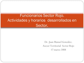 Dr. Juan Manuel González. Asesor Territorial  Sector Rojo 17 marzo 2008 Funcionarios Sector Rojo. Actividades y horarios  desarrollados en Sector . 