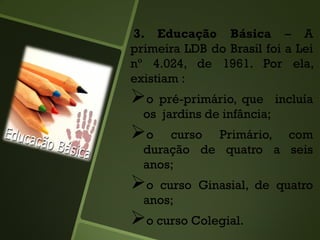 3. Educação Básica – A
primeira LDB do Brasil foi a Lei
nº 4.024, de 1961. Por ela,
existiam :
o pré-primário, que incluía
os jardins de infância;
o curso Primário, com
duração de quatro a seis
anos;
o curso Ginasial, de quatro
anos;
o curso Colegial.
 