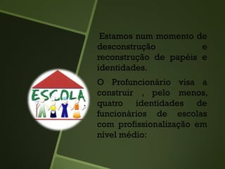 Estamos num momento de
desconstrução e
reconstrução de papéis e
identidades.
O Profuncionário visa a
construir , pelo menos,
quatro identidades de
funcionários de escolas
com profissionalização em
nível médio:
 