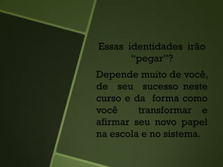 Essas identidades irão
“pegar”?
Depende muito de você,
de seu sucesso neste
curso e da forma como
você transformar e
afirmar seu novo papel
na escola e no sistema.
 