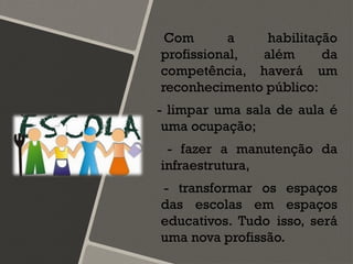 Com a habilitação
profissional, além da
competência, haverá um
reconhecimento público:
- limpar uma sala de aula é
uma ocupação;
- fazer a manutenção da
infraestrutura,
- transformar os espaços
das escolas em espaços
educativos. Tudo isso, será
uma nova profissão.
 