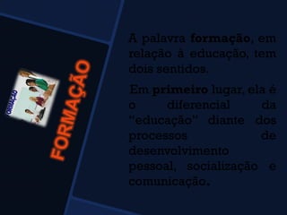 A palavra formação, em
relação à educação, tem
dois sentidos.
Em primeiro lugar, ela é
o diferencial da
“educação” diante dos
processos de
desenvolvimento
pessoal, socialização e
comunicação.
 