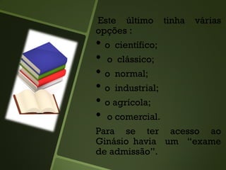 Este último tinha várias
opções :
• o científico;
• o clássico;
• o normal;
• o industrial;
• o agrícola;
• o comercial.
Para se ter acesso ao
Ginásio havia um “exame
de admissão”.
 