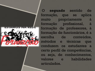 O segundo sentido de
formação, que se aplica
muito propriamente à
formação profissional, à
formação de professores, à
formação de funcionários, é a
escolha de conteúdos,
métodos e técnicas que
conduzem os estudantes a
certo perfil de competências,
ou seja, de conhecimentos,
valores e habilidades
articulados.
 