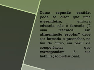 Nesse segundo sentido,
pode se dizer que uma
merendeira, embora
educada, não é formada. Já
uma “técnica em
alimentação escolar” deve
ser formada e preencher, no
fim do curso, um perfil de
competências que
correspondam à sua
habilitação profissional.
 