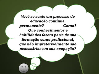 Você se sente em processo de
educação contínua,
permanente? Como?
Que conhecimentos e
habilidades fazem parte de sua
formação como profissional,
que não impreterivelmente são
necessários em sua ocupação?
 