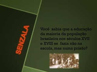 Você sabia que a educação
da maioria da população
brasileira nos séculos XVII
e XVIII se fazia não na
escola, mas numa prisão?
 