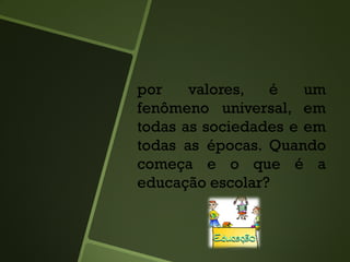 por valores, é um
fenômeno universal, em
todas as sociedades e em
todas as épocas. Quando
começa e o que é a
educação escolar?
 