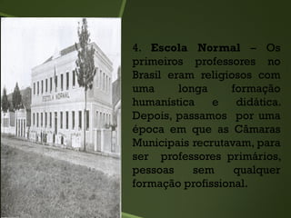 4. Escola Normal – Os
primeiros professores no
Brasil eram religiosos com
uma longa formação
humanística e didática.
Depois, passamos por uma
época em que as Câmaras
Municipais recrutavam, para
ser professores primários,
pessoas sem qualquer
formação profissional.
 