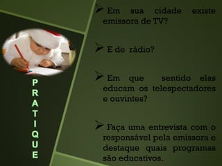  Em sua cidade existe
emissora de TV?
 E de rádio?
 Em que sentido elas
educam os telespectadores
e ouvintes?
 Faça uma entrevista com o
responsável pela emissora e
destaque quais programas
são educativos.
 