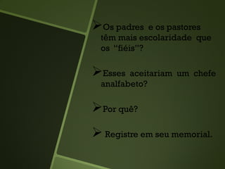 Os padres e os pastores
têm mais escolaridade que
os “fiéis”?
Esses aceitariam um chefe
analfabeto?
Por quê?
 Registre em seu memorial.
 