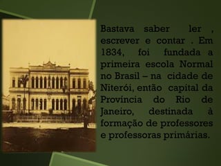 Bastava saber ler ,
escrever e contar . Em
1834, foi fundada a
primeira escola Normal
no Brasil – na cidade de
Niterói, então capital da
Província do Rio de
Janeiro, destinada à
formação de professores
e professoras primárias.
 