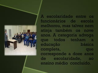 A escolaridade entre os
funcionários de escola
melhorou, mas talvez nem
atinja também os nove
anos. A categoria advoga
que todos tenham a
educação básica
completa, que
corresponde a doze anos
de escolaridade, ao
ensino médio concluído.
 