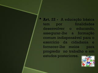 • Art. 22 - A educação básica
tem por finalidades
desenvolver o educando,
assegurar-lhe a formação
comum indispensável para o
exercício da cidadania e
fornecer-lhe meios para
progredir no trabalho e em
estudos posteriores.
 