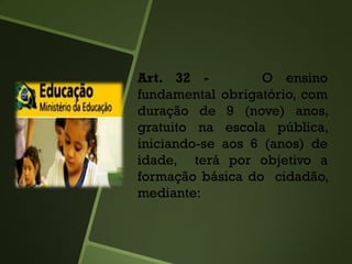 Art. 32 - O ensino
fundamental obrigatório, com
duração de 9 (nove) anos,
gratuito na escola pública,
iniciando-se aos 6 (anos) de
idade, terá por objetivo a
formação básica do cidadão,
mediante:
 