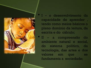 • I – o desenvolvimento da
capacidade de aprender ,
tendo como meios básicos o
pleno domínio da leitura, da
escrita e do cálculo;
• II – a compreensão do
ambiente natural e social,
do sistema político, da
tecnologia, das artes e dos
valores em que se
fundamenta a sociedade;
 