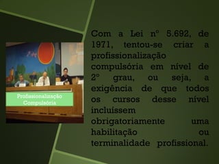 Com a Lei nº 5.692, de
1971, tentou-se criar a
profissionalização
compulsória em nível de
2º grau, ou seja, a
exigência de que todos
os cursos desse nível
incluíssem
obrigatoriamente uma
habilitação ou
terminalidade profissional.
Profissionalização
Compulsória
 